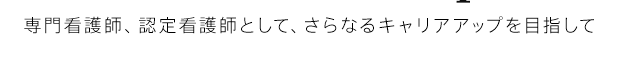 専門看護師、認定看護師として、さらなるキャリアアップを目指して